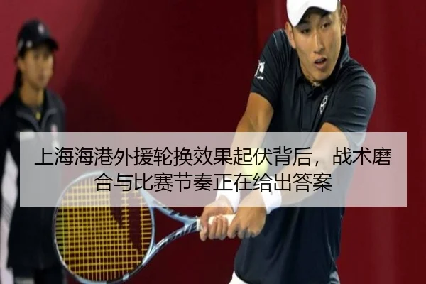 上海海港外援轮换效果起伏背后，战术磨合与比赛节奏正在给出答案